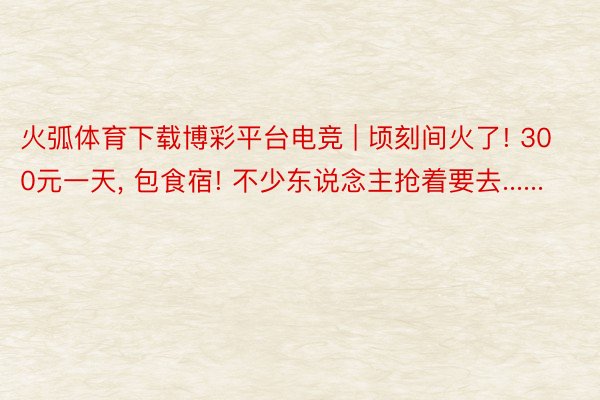 火弧体育下载博彩平台电竞 | 顷刻间火了! 300元一天, 包食宿! 不少东说念主抢着要去......