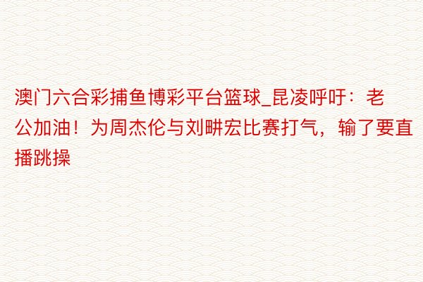 澳门六合彩捕鱼博彩平台篮球_昆凌呼吁：老公加油！为周杰伦与刘畊宏比赛打气，输了要直播跳操