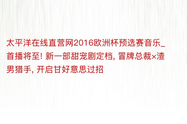太平洋在线直营网2016欧洲杯预选赛音乐_首播将至! 新一部甜宠剧定档, 冒牌总裁×渣男猎手, 开启甘好意思过招