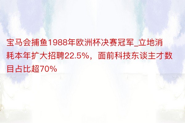 宝马会捕鱼1988年欧洲杯决赛冠军_立地消耗本年扩大招聘22.5%，面前科技东谈主才数目占比超70%