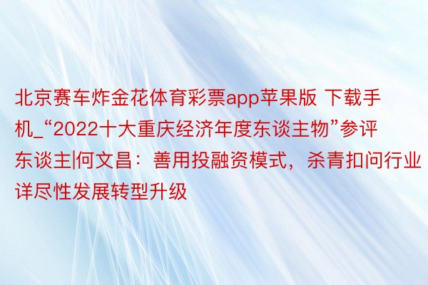 北京赛车炸金花体育彩票app苹果版 下载手机_“2022十大重庆经济年度东谈主物”参评东谈主|何文昌：善用投融资模式，杀青扣问行业详尽性发展转型升级