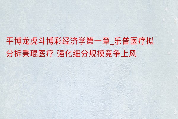 平博龙虎斗博彩经济学第一章_乐普医疗拟分拆秉琨医疗 强化细分规模竞争上风