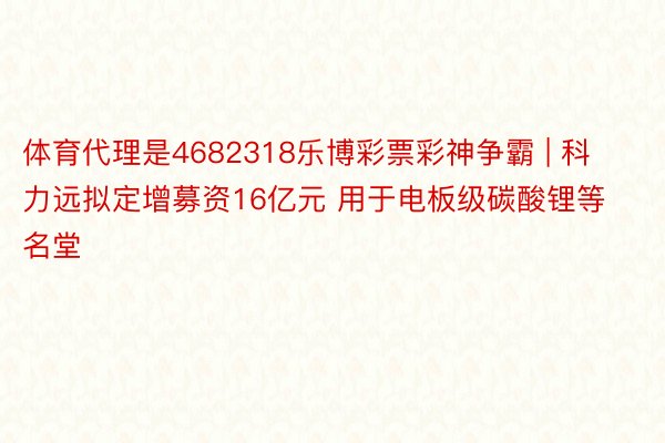 体育代理是4682318乐博彩票彩神争霸 | 科力远拟定增募资16亿元 用于电板级碳酸锂等名堂
