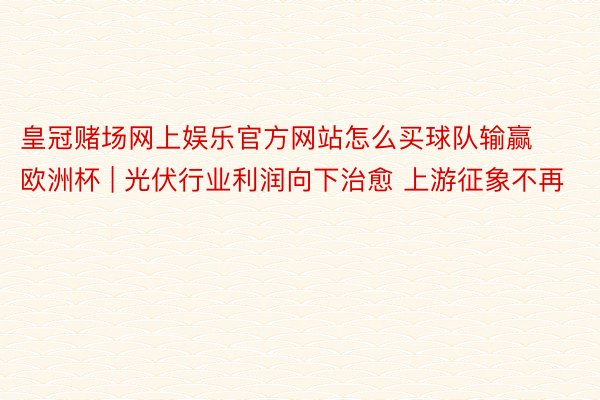 皇冠赌场网上娱乐官方网站怎么买球队输赢欧洲杯 | 光伏行业利润向下治愈 上游征象不再