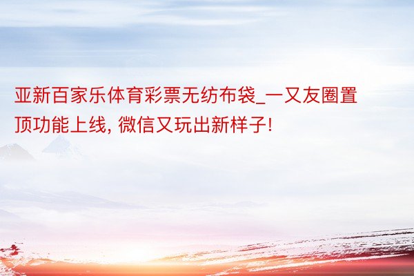 亚新百家乐体育彩票无纺布袋_一又友圈置顶功能上线, 微信又玩出新样子!