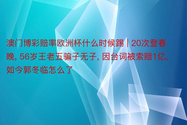 澳门博彩赔率欧洲杯什么时候踢 | 20次登春晚, 56岁王老五骗子无子, 因台词被索赔1亿, 如今郭冬临怎么了