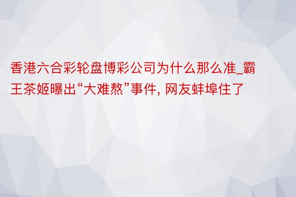香港六合彩轮盘博彩公司为什么那么准_霸王茶姬曝出“大难熬”事件, 网友蚌埠住了