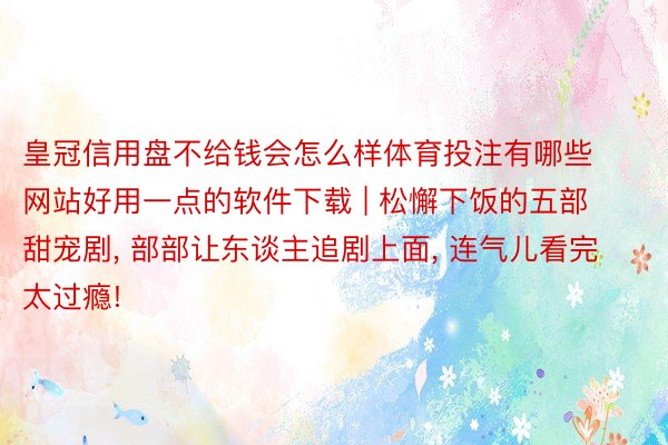 皇冠信用盘不给钱会怎么样体育投注有哪些网站好用一点的软件下载 | 松懈下饭的五部甜宠剧, 部部让东谈主追剧上面, 连气儿看完太过瘾!