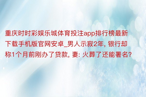 重庆时时彩娱乐城体育投注app排行榜最新下载手机版官网安卓_男人示寂2年, 银行却称1个月前刚办了贷款, 妻: 火葬了还能署名?