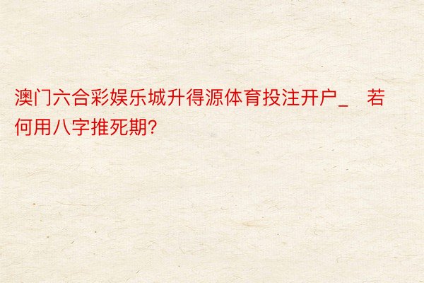 澳门六合彩娱乐城升得源体育投注开户_​若何用八字推死期？