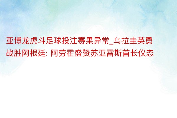 亚博龙虎斗足球投注赛果异常_乌拉圭英勇战胜阿根廷: 阿劳霍盛赞苏亚雷斯首长仪态