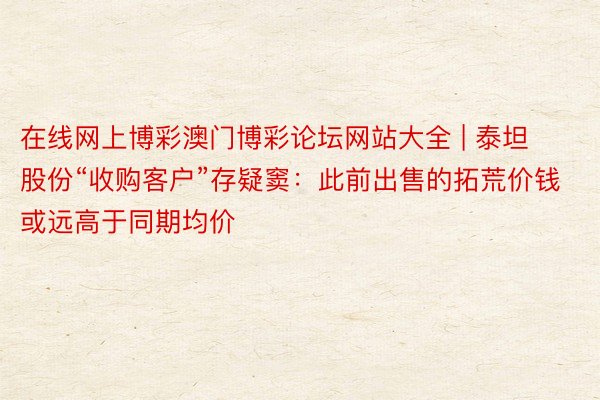 在线网上博彩澳门博彩论坛网站大全 | 泰坦股份“收购客户”存疑窦：此前出售的拓荒价钱或远高于同期均价