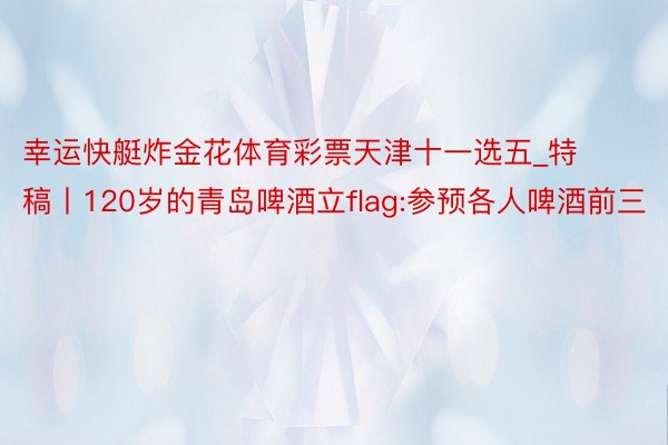 幸运快艇炸金花体育彩票天津十一选五_特稿丨120岁的青岛啤酒立flag:参预各人啤酒前三