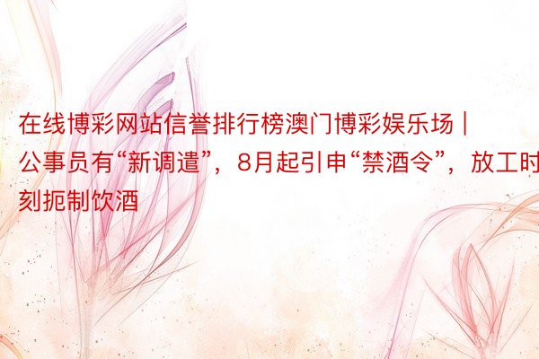 在线博彩网站信誉排行榜澳门博彩娱乐场 | 公事员有“新调遣”，8月起引申“禁酒令”，放工时刻扼制饮酒