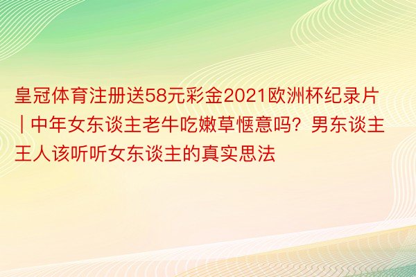 皇冠体育注册送58元彩金2021欧洲杯纪录片 | 中年女东谈主老牛吃嫩草惬意吗？男东谈主王人该听听女东谈主的真实思法