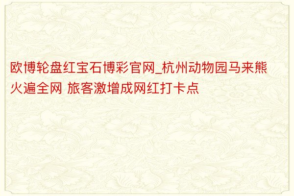 欧博轮盘红宝石博彩官网_杭州动物园马来熊火遍全网 旅客激增成网红打卡点