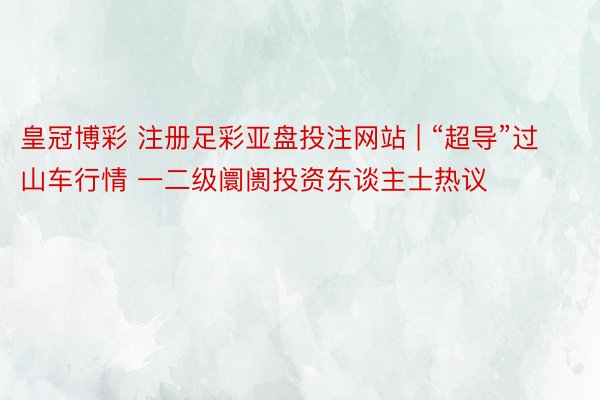 皇冠博彩 注册足彩亚盘投注网站 | “超导”过山车行情 一二级阛阓投资东谈主士热议
