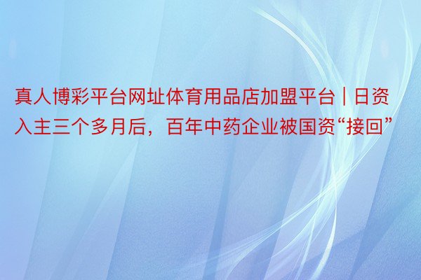 真人博彩平台网址体育用品店加盟平台 | 日资入主三个多月后，百年中药企业被国资“接回”