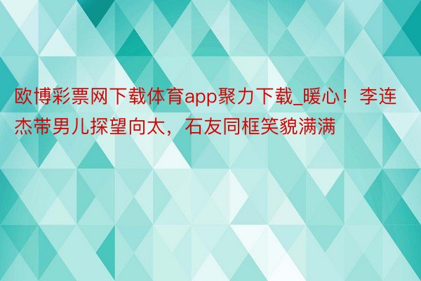 欧博彩票网下载体育app聚力下载_暖心！李连杰带男儿探望向太，石友同框笑貌满满