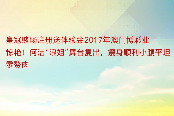 皇冠赌场注册送体验金2017年澳门博彩业 | 惊艳！何洁“浪姐”舞台复出，瘦身顺利小腹平坦零赘肉