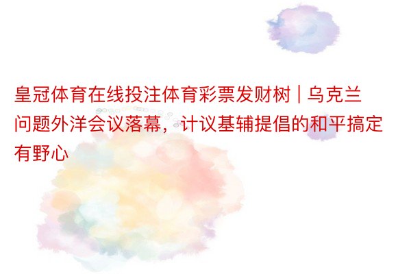 皇冠体育在线投注体育彩票发财树 | 乌克兰问题外洋会议落幕，计议基辅提倡的和平搞定有野心