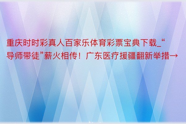 重庆时时彩真人百家乐体育彩票宝典下载_“导师带徒”薪火相传！广东医疗援疆翻新举措→