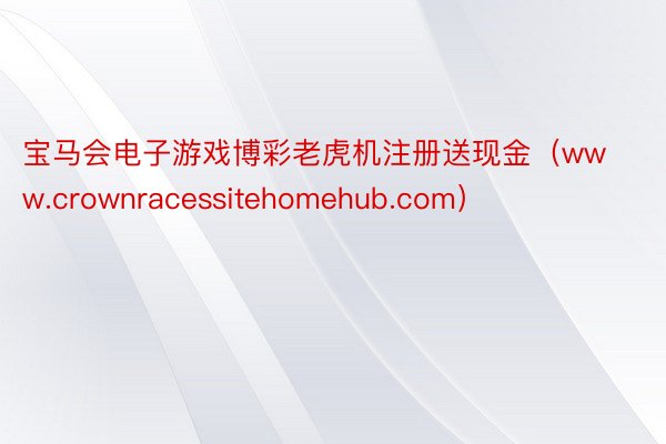 宝马会电子游戏博彩老虎机注册送现金（www.crownracessitehomehub.com）