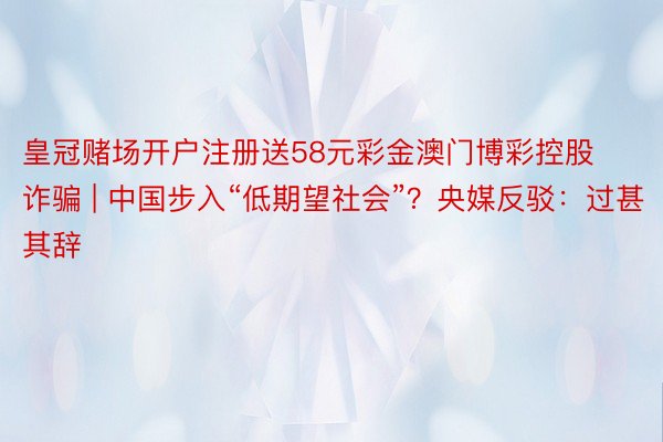 皇冠赌场开户注册送58元彩金澳门博彩控股诈骗 | 中国步入“低期望社会”？央媒反驳：过甚其辞