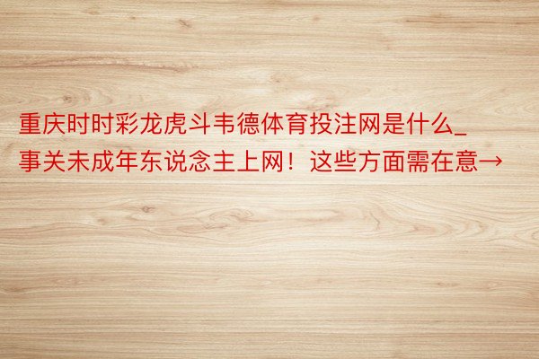 重庆时时彩龙虎斗韦德体育投注网是什么_事关未成年东说念主上网！这些方面需在意→