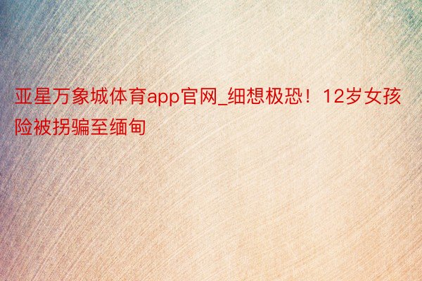 亚星万象城体育app官网_细想极恐！12岁女孩险被拐骗至缅甸
