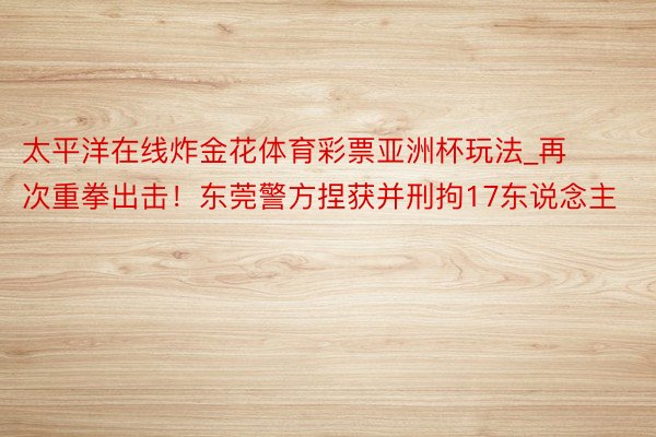 太平洋在线炸金花体育彩票亚洲杯玩法_再次重拳出击！东莞警方捏获并刑拘17东说念主