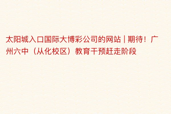 太阳城入口国际大博彩公司的网站 | 期待！广州六中（从化校区）教育干预赶走阶段