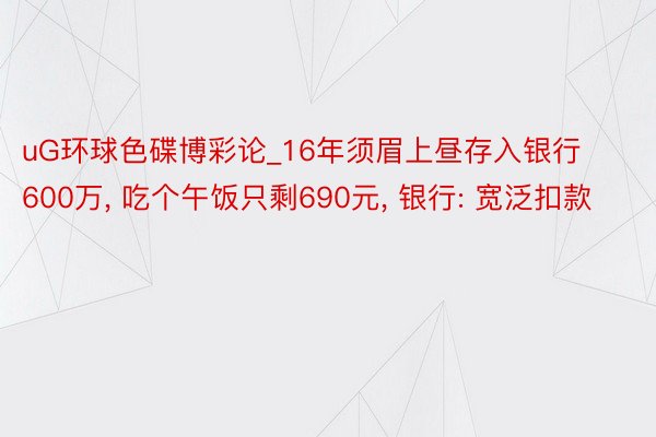 uG环球色碟博彩论_16年须眉上昼存入银行600万, 吃个午饭只剩690元, 银行: 宽泛扣款