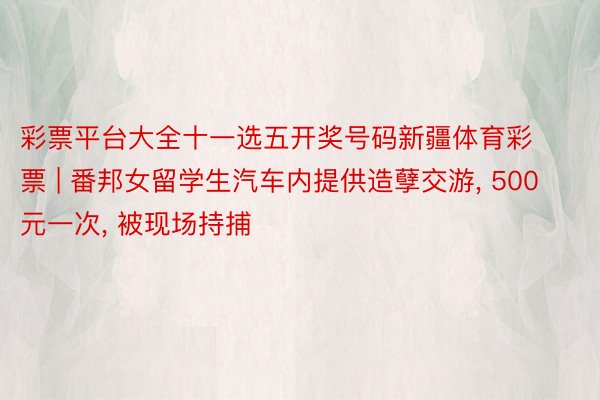 彩票平台大全十一选五开奖号码新疆体育彩票 | 番邦女留学生汽车内提供造孽交游, 500元一次, 被现场持捕