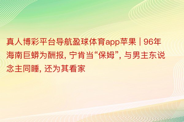真人博彩平台导航盈球体育app苹果 | 96年海南巨蟒为酬报, 宁肯当“保姆”, 与男主东说念主同睡, 还为其看家