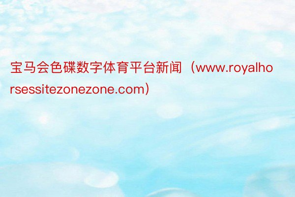 宝马会色碟数字体育平台新闻（www.royalhorsessitezonezone.com）
