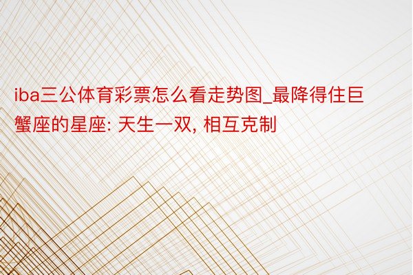 iba三公体育彩票怎么看走势图_最降得住巨蟹座的星座: 天生一双, 相互克制