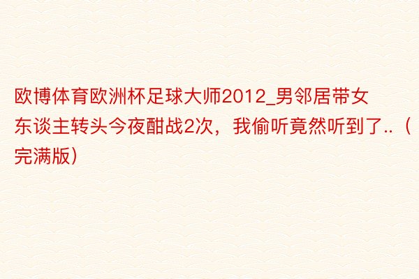欧博体育欧洲杯足球大师2012_男邻居带女东谈主转头今夜酣战2次，我偷听竟然听到了..（完满版）