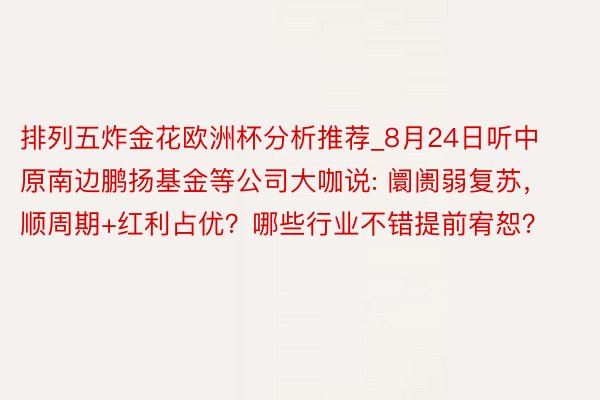 排列五炸金花欧洲杯分析推荐_8月24日听中原南边鹏扬基金等公司大咖说: 阛阓弱复苏，顺周期+红利占优？哪些行业不错提前宥恕？