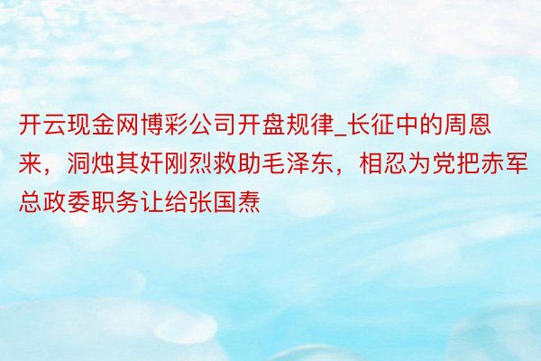 开云现金网博彩公司开盘规律_长征中的周恩来，洞烛其奸刚烈救助毛泽东，相忍为党把赤军总政委职务让给张国焘