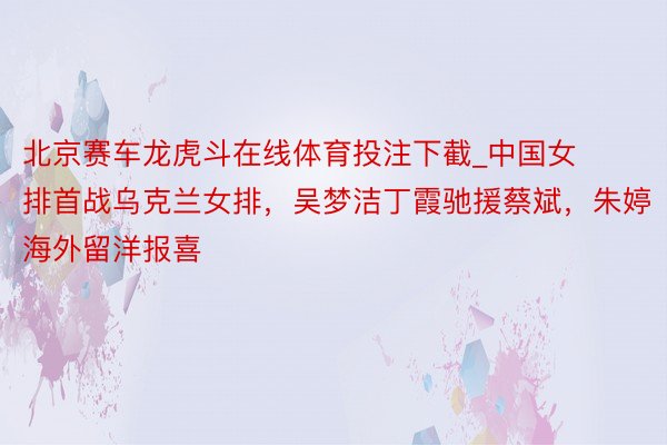 北京赛车龙虎斗在线体育投注下截_中国女排首战乌克兰女排，吴梦洁丁霞驰援蔡斌，朱婷海外留洋报喜