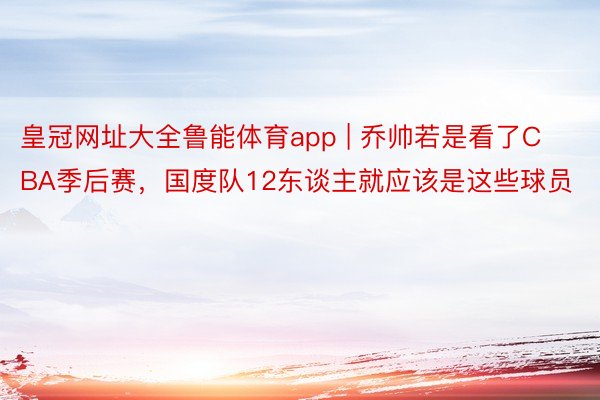 皇冠网址大全鲁能体育app | 乔帅若是看了CBA季后赛，国度队12东谈主就应该是这些球员