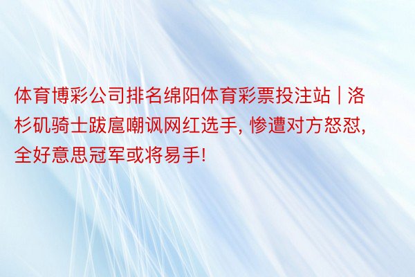 体育博彩公司排名绵阳体育彩票投注站 | 洛杉矶骑士跋扈嘲讽网红选手, 惨遭对方怒怼, 全好意思冠军或将易手!