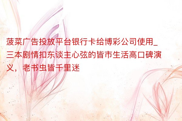菠菜广告投放平台银行卡给博彩公司使用_三本剧情扣东谈主心弦的皆市生活高口碑演义，老书虫皆千里迷
