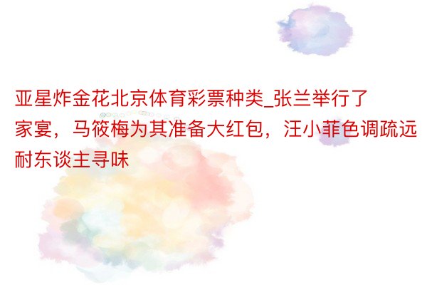 亚星炸金花北京体育彩票种类_张兰举行了家宴，马筱梅为其准备大红包，汪小菲色调疏远耐东谈主寻味