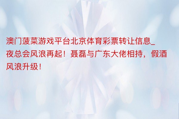 澳门菠菜游戏平台北京体育彩票转让信息_夜总会风浪再起！聂磊与广东大佬相持，假酒风浪升级！