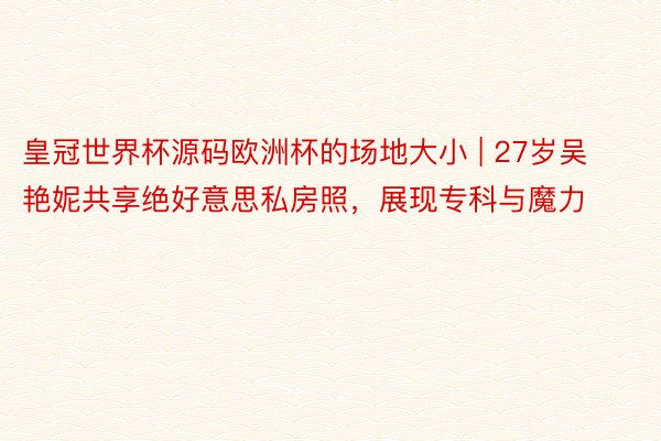 皇冠世界杯源码欧洲杯的场地大小 | 27岁吴艳妮共享绝好意思私房照，展现专科与魔力