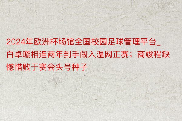 2024年欧洲杯场馆全国校园足球管理平台_白卓璇相连两年到手闯入温网正赛；商竣程缺憾惜败于赛会头号种子