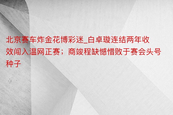 北京赛车炸金花博彩迷_白卓璇连结两年收效闯入温网正赛；商竣程缺憾惜败于赛会头号种子