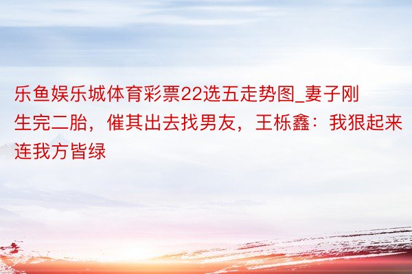 乐鱼娱乐城体育彩票22选五走势图_妻子刚生完二胎，催其出去找男友，王栎鑫：我狠起来连我方皆绿